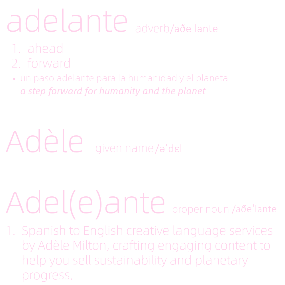 Adelante; adverb
1.ahead
2.forward
- un paso adelante para la humanidad y el planeta
a step forward for humanity and the planet
Adele; given name
Adel(e)ante; proper noun, 
1. Spanish to English creative language services by Adele Milton, crafting engaging content to help you sell sustainability and planetary progress. 